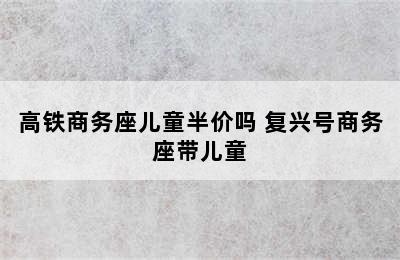 高铁商务座儿童半价吗 复兴号商务座带儿童